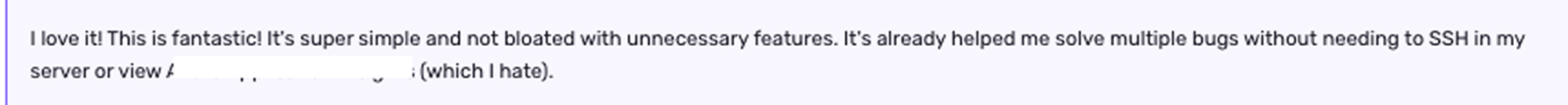 a screenshotted quote, saying "I love it! This is fantastic! It's super simple and not bloated with unnecessary features. It's already helped me solve multiple bugs without needing to SSH in my server or view [REDACTED] (which I hate)"
