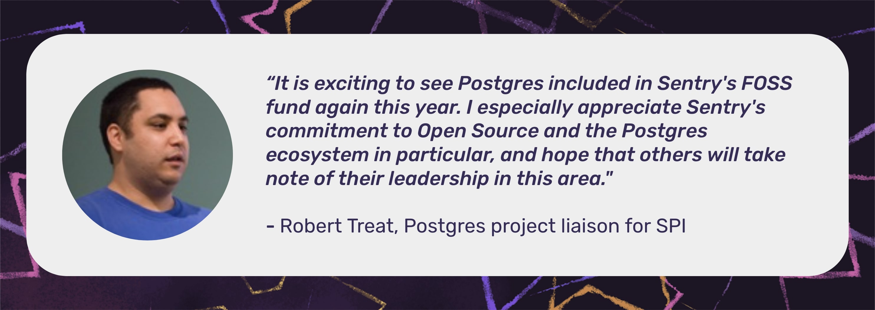 A picture of Robert Treat in a circle next to a quote "It is exciting to see Postgres included in Sentry's FOSS fund again this year. I especially appreciate Sentry's commitment to Open Source and the Postgres ecosystem in particular, and hope that others will take note of their leadership in this area." with - Robert Treat, Postgres project liaison for SPI underneath the quote.
